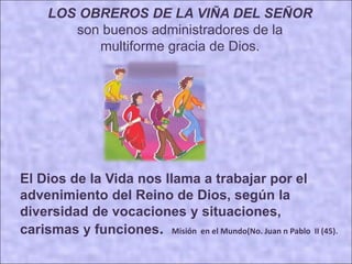 LOS OBREROS DE LA VIÑA DEL SEÑOR
son buenos administradores de la
multiforme gracia de Dios.
El Dios de la Vida nos llama a trabajar por el
advenimiento del Reino de Dios, según la
diversidad de vocaciones y situaciones,
carismas y funciones. Misión en el Mundo(No. Juan n Pablo II (45).
 