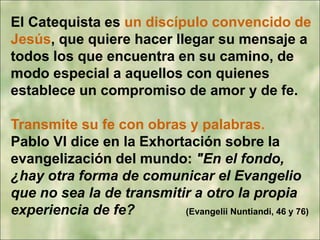 El Catequista es un discípulo convencido de
Jesús, que quiere hacer llegar su mensaje a
todos los que encuentra en su camino, de
modo especial a aquellos con quienes
establece un compromiso de amor y de fe.
Transmite su fe con obras y palabras.
Pablo VI dice en la Exhortación sobre la
evangelización del mundo: "En el fondo,
¿hay otra forma de comunicar el Evangelio
que no sea la de transmitir a otro la propia
experiencia de fe? (Evangelii Nuntiandi, 46 y 76)
 