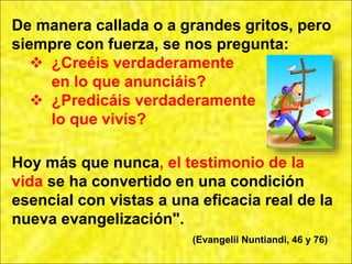 De manera callada o a grandes gritos, pero
siempre con fuerza, se nos pregunta:
 ¿Creéis verdaderamente
en lo que anunciáis?
 ¿Predicáis verdaderamente
lo que vivís?
Hoy más que nunca, el testimonio de la
vida se ha convertido en una condición
esencial con vistas a una eficacia real de la
nueva evangelización".
(Evangelii Nuntiandi, 46 y 76)
 