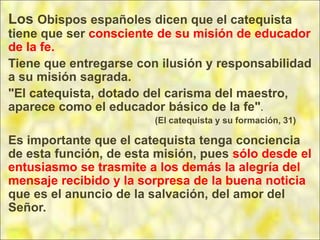 Los Obispos españoles dicen que el catequista
tiene que ser consciente de su misión de educador
de la fe.
Tiene que entregarse con ilusión y responsabilidad
a su misión sagrada.
"El catequista, dotado del carisma del maestro,
aparece como el educador básico de la fe".
(El catequista y su formación, 31)
Es importante que el catequista tenga conciencia
de esta función, de esta misión, pues sólo desde el
entusiasmo se trasmite a los demás la alegría del
mensaje recibido y la sorpresa de la buena noticia
que es el anuncio de la salvación, del amor del
Señor.
 