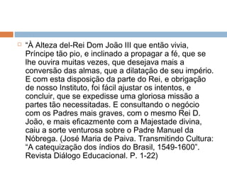  “À Alteza del-Rei Dom João III que então vivia,
Príncipe tão pio, e inclinado a propagar a fé, que se
lhe ouvira muitas vezes, que desejava mais a
conversão das almas, que a dilatação de seu império.
E com esta disposição da parte do Rei, e obrigação
de nosso Instituto, foi fácil ajustar os intentos, e
concluir, que se expedisse uma gloriosa missão a
partes tão necessitadas. E consultando o negócio
com os Padres mais graves, com o mesmo Rei D.
João, e mais eficazmente com a Majestade divina,
caiu a sorte venturosa sobre o Padre Manuel da
Nóbrega. (José Maria de Paiva. Transmitindo Cultura:
“A catequização dos índios do Brasil, 1549-1600”.
Revista Diálogo Educacional. P. 1-22)
 