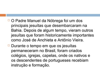  O Padre Manuel da Nóbrega foi um dos
principais jesuítas que desembarcaram na
Bahia. Depois de algum tempo, vieram outros
jesuítas que foram historicamente importantes
como José de Anchieta e Antônio Vieira.
 Durante o tempo em que os jesuítas
permaneceram no Brasil, foram criados
colégios, igrejas, capelas, onde os nativos e
os descendentes de portugueses recebiam
instrução e formação.
 