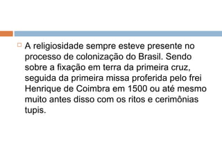  A religiosidade sempre esteve presente no
processo de colonização do Brasil. Sendo
sobre a fixação em terra da primeira cruz,
seguida da primeira missa proferida pelo frei
Henrique de Coimbra em 1500 ou até mesmo
muito antes disso com os ritos e cerimônias
tupis.
 