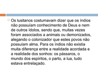  Os lusitanos costumavam dizer que os índios
não possuíam conhecimento de Deus e nem
de outros ídolos, sendo que, muitas vezes
foram associados a animais ou demonizados,
alegando o colonizador que estes povos não
possuíam alma. Para os índios não existia
muita diferença entre a realidade acordada e
a realidade dos sonhos: os pássaros, o
mundo dos espíritos, o parto, a lua, tudo
estava entrelaçado.
 
