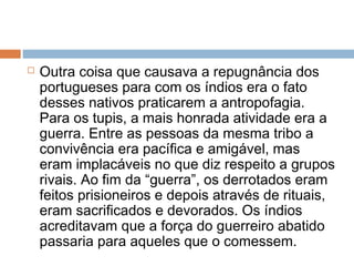  Outra coisa que causava a repugnância dos
portugueses para com os índios era o fato
desses nativos praticarem a antropofagia.
Para os tupis, a mais honrada atividade era a
guerra. Entre as pessoas da mesma tribo a
convivência era pacífica e amigável, mas
eram implacáveis no que diz respeito a grupos
rivais. Ao fim da “guerra”, os derrotados eram
feitos prisioneiros e depois através de rituais,
eram sacrificados e devorados. Os índios
acreditavam que a força do guerreiro abatido
passaria para aqueles que o comessem.
 