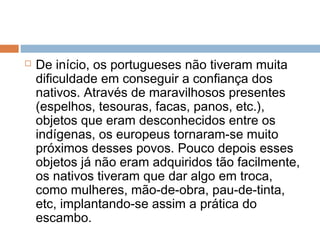  De início, os portugueses não tiveram muita
dificuldade em conseguir a confiança dos
nativos. Através de maravilhosos presentes
(espelhos, tesouras, facas, panos, etc.),
objetos que eram desconhecidos entre os
indígenas, os europeus tornaram-se muito
próximos desses povos. Pouco depois esses
objetos já não eram adquiridos tão facilmente,
os nativos tiveram que dar algo em troca,
como mulheres, mão-de-obra, pau-de-tinta,
etc, implantando-se assim a prática do
escambo.
 