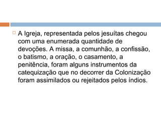  A Igreja, representada pelos jesuítas chegou
com uma enumerada quantidade de
devoções. A missa, a comunhão, a confissão,
o batismo, a oração, o casamento, a
penitência, foram alguns instrumentos da
catequização que no decorrer da Colonização
foram assimilados ou rejeitados pelos índios.
 