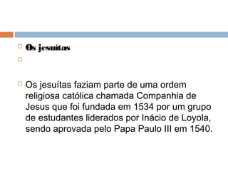  Os jesuítas

 Os jesuítas faziam parte de uma ordem
religiosa católica chamada Companhia de
Jesus que foi fundada em 1534 por um grupo
de estudantes liderados por Inácio de Loyola,
sendo aprovada pelo Papa Paulo III em 1540.
 