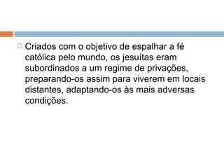  Criados com o objetivo de espalhar a fé
católica pelo mundo, os jesuítas eram
subordinados a um regime de privações,
preparando-os assim para viverem em locais
distantes, adaptando-os às mais adversas
condições.
 