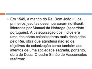  Em 1549, a mando do Rei Dom João III, os
primeiros jesuítas desembarcaram no Brasil,
liderados por Manuel da Nóbrega (sacerdote
português). A catequização dos índios era
uma das obras colonizadoras mais desejadas
pelo Rei, obra que atenderia não só os
objetivos da colonização como também aos
intentos de uma sociedade sagrada, portanto,
obra de Deus. O padre Simão de Vasconcelos
reafirma:
 