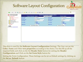 This form is used for the  Software Layout Configuration  Settings. The User can set the  Color, Fonts  and Other  text properties  according to his choice. For this fill up all the required fields and click on the Set  Header Style  button for setting the  Header Configuration  and Click on the  Set Form Style  button for  Setting the Form Configuration. These Settings can be set as Default settings by clicking on the  Set as  Default  button. 
