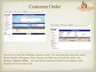 This form is used for booking customer order. On selecting the customer name , all the details will appear. Party Details are filled up to book the order. On clicking  Submit Order  , the next form Customer Order Form appears with details and Total order Cost. 