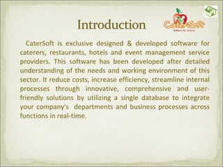 CaterSoft is exclusive designed & developed software for caterers, restaurants, hotels and event management service providers. This software has been developed after detailed understanding of the needs and working environment of this sector. It reduce costs, increase efficiency, streamline internal processes through innovative, comprehensive and user-friendly solutions by utilizing a single database to integrate your company's  departments and business processes across functions in real-time. 