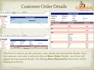 This Form is used to see the customer order details and material list details. Once the customer and order is selected click on  Show Order  Details , next form will appear having required details. On clicking  Show Material list  Next form will be displayed as shown . 