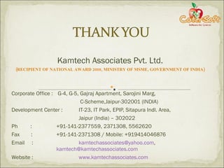 Kamtech Associates Pvt. Ltd. (RECIPIENT OF NATIONAL AWARD 2008, MINISTRY OF MSME, GOVERNMENT OF INDIA) Corporate Office :  G-4, G-5, Gajraj Apartment, Sarojini Marg,     C-Scheme,Jaipur-302001 (INDIA) Development Center :  IT-23, IT Park, EPIP, Sitapura Indl. Area,  Jaipur (India) – 302022 Ph  : +91-141-2377559, 2371308, 5562620 Fax  :  +91-141-2371308 / Mobile: +919414046876 Email  :  [email_address] ,    [email_address] Website :  www.kamtechassociates.com 
