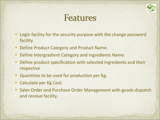 Login facility for the security purpose with the change password facility. Define Product Category and Product Name. Define Intergradient Category and Ingredients Name. Define product specification with selected ingredients and their respective  Quantities to be used for production per Kg. Calculate per Kg Cost. Sales Order and Purchase Order Management with goods dispatch and receive facility. 