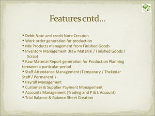 Debit Note and credit Note Creation Work order generation for production  Mix Products management from Finished Goods Inventory Management (Raw Material / Finished Goods /  Scrap) Raw Material Report generation for Production Planning between a particular period Staff Attendance Management (Temporary / Thekedar Staff / Permanent ) Payroll Management Customer & Supplier Payment Management Accounts Management (Trading and P & L Account) Trial Balance & Balance Sheet Creation 