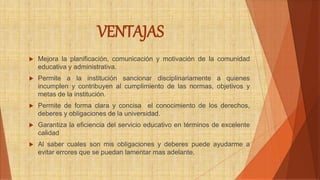 VENTAJAS 
 Mejora la planificación, comunicación y motivación de la comunidad 
educativa y administrativa. 
 Permite a la institución sancionar disciplinariamente a quienes 
incumplen y contribuyen al cumplimiento de las normas, objetivos y 
metas de la institución. 
 Permite de forma clara y concisa el conocimiento de los derechos, 
deberes y obligaciones de la universidad. 
 Garantiza la eficiencia del servicio educativo en términos de excelente 
calidad 
 Al saber cuales son mis obligaciones y deberes puede ayudarme a 
evitar errores que se puedan lamentar mas adelante. 
 