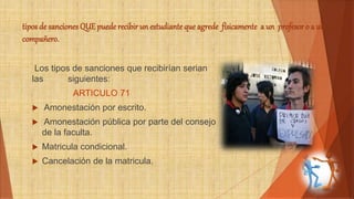 tipos de sanciones QUE puede recibir un estudiante que agrede físicamente a un profesor o a un 
compañero. 
Los tipos de sanciones que recibirían serian 
las siguientes: 
ARTICULO 71 
 Amonestación por escrito. 
 Amonestación pública por parte del consejo 
de la faculta. 
 Matricula condicional. 
 Cancelación de la matricula. 
 
