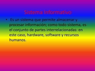 Sistema Informativo 
• Es un sistema que permite almacenar y 
procesar información; como todo sistema, es 
el conjunto de partes interrelacionadas: en 
este caso, hardware, software y recursos 
humanos. 
 