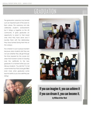 ANNUAL REPORT APRIL 2015 – MARCH 2016
The graduation ceremony has formed
such an important part of the Learn to
Earn culture. This ceremony not only
celebrates student’s achievements
but it brings us together as the LtE
community. It gives graduates an
opportunity to boast to their loved
ones what they have done and it
reunites them with the relationships
they have formed during their time at
the campus.
For a trainer it is such a proud moment
because when students start they are
not sure whether they will get through
the time required for the course but
when that moment comes to handing
over the certificate to the new
graduate it’s a moment when you can
tell your students, “You did this!” it is full
circle moment but that circle gets filled
even more when graduates come
back to testify to you how well they are
doing!
GRADUATION
 