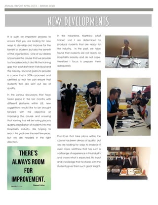 ANNUAL REPORT APRIL 2015 – MARCH 2016
It is such an important process to
ensure that you are looking for new
ways to develop and improve for the
benefit of students but also the benefit
of the organisation. One of our desires
is to ensure the course that we provide
is of excellence but also fills the training
gap that exists between individual and
the industry. Our end goal is to provide
a course that is SETA approved and
certified so that we can ensure that
students that are sent out are of
quality.
In the various discussions that have
taken place in the last months with
different platforms within LtE, new
suggestions would like to be brought
forward with the objective of
improving the course and ensuring
that training that will be taking place is
quality preparation of students into the
Hospitality industry. We hoping to
reach this goal over the next few years,
but we are headed in the right
direction.
In the meantime, Matthew (chef
trainer) and I are determined to
produce students that are ready for
the industry. In the past, we have
found that students are not ready for
Hospitality industry and do not cope,
therefore I focus is prepare them
adequately.
Practicals that take place within the
course has been always of quality, but
we are looking for ways to improve it
even more. Matthew that has such a
vast range of experience in this industry
and knows what is expected. His input
and knowledge that he shares with the
students gives them such great insight.
New developments
 