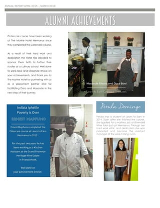 ANNUAL REPORT APRIL 2015 – MARCH 2016
Catercare course have been working
at The Marine Hotel Hermanus since
they completed the Catercare course.
As a result of their hard work and
dedication the Hotel has decided to
sponsor them both to further their
studies at a culinary school. Well done
to Dora Booi and Masande Rhoxo on
your achievements, and thank you to
The Marine Hotel for partnering with us
as a placement partner and for
facilitating Dora and Masande in the
next step of their journey.
Alumni achievements
Petula Domingo
Petula was a student at Learn to Earn in
2014. Soon after she finished the course,
she applied for a waitress job at Rivendell
Wine farm just out Hermanus. Through her
hard work ethic and dedication she was
promoted and became the assistant
manager of the wine tasting room.
 