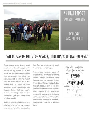ANNUAL REPORT APRIL 2015 – MARCH 2016
These words echos in my heart
everyday as I have the opportunity
to live out my passion but in the
same breath given the gift to show
the compassion that God has
commissioned us with. For myself
and for many others, this is the
sweet spot of living life with
purpose. Having purpose gets you
through times that are tough,
makes you strong when you are
weary and gives your ability when
you feel unable.
Being part of an organisation that
allows me to live out my purpose
and also to live out the compassion
that God has placed on my heart
is an honour and privilege.
This past year has been a year of
successes but also a year of feeling
weary, feeling incapable and
trusting God for miracles. When
times did get tough, God pulled us
through because just as we are
commissioned to live with purpose
and compassion, God reminds us
we are His purpose and He shows
us his unconditional, unfathomable
compassion towards his children,
towards each one of us at Learn to
Earn.
“Where passion meets compassion, there lies your real purpose.”
Annual Report
April 2015 – March 2016
Catercare
Bake for Profit
 