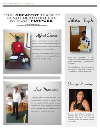 ANNUAL REPORT APRIL 2015 – MARCH 2016
Alfred Chirwa
Alfred is working as a general worker at
Windsor Hotel. He does gardening and
maintains the building. His employers are
very happy with his capabilities.
He has since then welcomed a son into
this world and is extremely grateful that
he can look after his family
Lelethu Myeki
After the completion of the
Catercare course, Lelethu was hired
at the Learn to Earn Coffee shop as
a waitress.
After finishing her six month contract
she went to False Bay College to
complete a course in Hospitality.
Shinese Minnies
Shinese got offered a kitchen
assistant job at a restaurant in
Botrivier. She also has a small
business where she makes biscuits
and cakes.
Luvo Matinise
During his time at Learn to Earn, Luvo
completed his internship at Windsor hotel
for two weeks. The hotel was so impressed
with him that they asked him to come in
for an interview. He was hired and is still
currently very happy at the hotel.
 