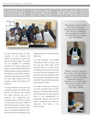 ANNUAL REPORT APRIL 2015 – MARCH 2016
The last Catercare group for 2015
consisted of nine students, two
students from Zimbabwe and the rest
from the Overberg region. This group
can be described as completely
opposite to the previous group. This
group was extroverted inclined which
entailed training methods needed to
be adjusted to some extent. This group
consisted of generally young students
and some older students which also
brought a whole other dimension to
the group.
The group showed a rapid unity and
closeness amongst one another. They
bonded and became like brothers
and sisters, however with such a
closeness ‘iron sharpening iron’
inevitably does occur. Which is a good
but raw process as students unified so
well that they were at a place where
they could feel they could hold each
other accountable and pinpoint faults,
this however came with guidance and
collaboration from myself and the life
skills trainer.
The other dimension that brought
along growth within the group was
the age gap. There were young
individuals who just finished school
and slightly more matured individuals
that have had work experience. This
dynamic had to be managed in order
to ensure they would help each other
instead of it being a barrier to growing
and working as a team.
The student’s internship in this group
was very successful, many of them
because of their good performance
during internship they were asked to
return to the establishments for
employment. Seventy percent of this
group is employed and working in
restaurants and hotels in the
Hermanus area.
Catercare: September – November 2015
“People from Learn to Earn
are here for a reason
because they motivate you
in life, life has challenges
that are difficult but when
you talk and pray it helps
you” Christopher
‘Before I came to Learn to
Earn I was a very shy person
but I became open and
talkative. I had an amazing
experience doing my
internship at a coffee shop. I
learnt how to work in the
kitchen and serve
customers.” Jolene
 