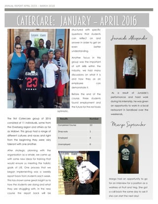 ANNUAL REPORT APRIL 2015 – MARCH 2016
The first Catercare group of 2016
consisted of 11 individuals, some from
the Overberg region and others as far
as Malawi. This group had a range of
different cultures and races and right
from the beginning they were very
tolerant with one another.
After strategic planning with the
organisation as a whole, we came up
with some new ideas for training that
would ensure us meeting the holistic
goals of LtE. One process that we
began implementing was a weekly
report back from students each week.
This has shown some great insight as to
how the students are doing and what
they are struggling with. In the new
course the report back will be
structured with specific
questions that students
can reflect on and
answer in order to get an
even better
understanding.
Another focus in this
group was the important
of soft skills within the
industry, we had many
discussions on what it is
and how they as an
employee can
demonstrate it.
Before the end of the
course, three students
found employment and
the future for the rest looks
optimistic.
Results Number
Completed Course 10
Drop outs 1
Employed 4
Unemployed 6
Catercare: January – April 2016
Junaide Alexander
As a result of Junaide’s
performance and hard work
during his internship, he was given
an opportunity to work in a local
restaurant in Sandbaai over the
weekends.
Margo September
Margo had an opportunity to go
for an interview for a position as a
waitress at Fruit and Veg. She got
a call back the same day to ask if
she can start the next day!
 