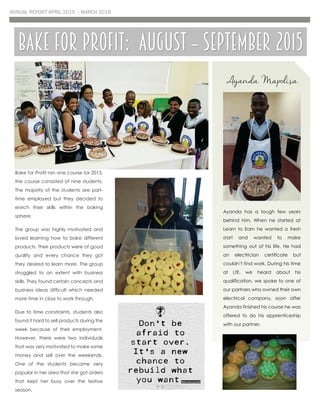 ANNUAL REPORT APRIL 2015 – MARCH 2016
Bake for Profit ran one course for 2015,
the course consisted of nine students.
The majority of the students are part-
time employed but they decided to
enrich their skills within the baking
sphere.
The group was highly motivated and
loved learning how to bake different
products. Their products were of good
quality and every chance they got
they desired to learn more. The group
struggled to an extent with business
skills. They found certain concepts and
business ideas difficult which needed
more time in class to work through.
Due to time constraints, students also
found it hard to sell products during the
week because of their employment.
However, there were two individuals
that was very motivated to make some
money and sell over the weekends.
One of the students became very
popular in her area that she got orders
that kept her busy over the festive
season.
Bake for profit: august – September 2015
Ayanda Mapolisa
Ayanda has a tough few years
behind him. When he started at
Learn to Earn he wanted a fresh
start and wanted to make
something out of his life. He had
an electrician certificate but
couldn’t find work. During his time
at LtE, we heard about his
qualification, we spoke to one of
our partners who owned their own
electrical company, soon after
Ayanda finished his course he was
offered to do his apprenticeship
with our partner.
 
