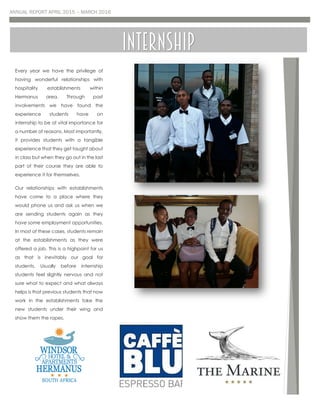 ANNUAL REPORT APRIL 2015 – MARCH 2016
Every year we have the privilege of
having wonderful relationships with
hospitality establishments within
Hermanus area. Through past
involvements we have found the
experience students have on
internship to be of vital importance for
a number of reasons. Most importantly,
it provides students with a tangible
experience that they get taught about
in class but when they go out in the last
part of their course they are able to
experience it for themselves.
Our relationships with establishments
have come to a place where they
would phone us and ask us when we
are sending students again as they
have some employment opportunities.
In most of these cases, students remain
at the establishments as they were
offered a job. This is a highpoint for us
as that is inevitably our goal for
students. Usually before internship
students feel slightly nervous and not
sure what to expect and what always
helps is that previous students that now
work in the establishments take the
new students under their wing and
show them the ropes.
Internship
 