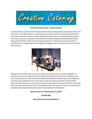 Caterers Brick New Jersey – Creative Catering
Creative Catering is a family owned business and have been providing quality catering experience on the
Jersey shore since 1983. Being from a large Italian family who’s Sunday trips to either Grandmother’s
house always included multi-course feasts. My Mother’s daily dinners and holiday buffets broadened
our tastes as well as our creativity with every table item always displayed and decorated beautifully.
Along with my Mother’s efforts and myself being a graduate of “The Culinary Institute of America”
combined with our family traditions work together to bring you the area’s finest in culinary arts to each
event we cater.

Although we have offered you a varied and creative menu, perhaps you may have a suggestion to
enhance your event and make it more memorable. Please feel free to inquire about availability. Our
food is always fresh and made with the finest ingredients. We have waitresses and cooks available for
your affair. Also available are linens, china, tables, chairs, dance floors and tents. We also provide
musical entertainment from our own DJ’s to two of the Jersey Shore’s best bands. Likewise, for cocktail
parties we offer Pianist Richard Tisch or Pianist Wayne Sheller. We also serve in the areas of Central and
Southern New Jersey,New Jersey Shore,Ocean County NJ,Monmouth County NJ.
Located at 246 Van Zile Road, Brick, NJ, 08724
732-840-3003
http://www.creativecateringofnj.com

 