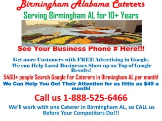 Birmingham Alabama Caterers
        Serving Birmingham AL for 10+ Years

           You Found This Document on 1st Page of Google!
      See Your Business Phone # Here!!!
   Get more Customers with FREE Advertising in Google.
   We can Help Local Businesses Show up on Top of Google
                         Results!
5460+ people Search Google For Caterers in Birmingham AL per month!
We Can Help You Get Their Attention for as little as $49 a
                       month!

             Call us 1-888-525-6466
  We’ll work with one Caterer in Birmingham AL, so CALL us
               Before Your Competitors Do!!!
 