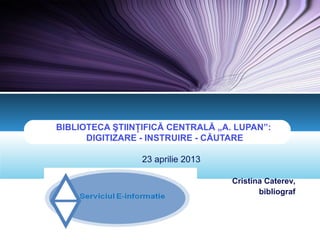 LOGO
BIBLIOTECA ŞTIINŢIFICĂ CENTRALĂ „A. LUPAN”:
DIGITIZARE - INSTRUIRE - CĂUTARE
23 aprilie 2013
Cristina Caterev,
bibliograf
 