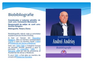 Biobibliografie
Coordonator și redactor ştiinţific: dr.
conf. univ. Constantin Manolache
Responsabil de ediţie: dr. conf. univ.
Aurelia Hanganu
Bibliografie: Rotaru Diana
Biobibliografia relevă viaţa şi activitatea
academicianului Andrei Andrieş.
A fost un fizician din Republica
Moldova, ales ca membru corespondent
(1978) și apoi ca membru titular (1984)
al Academiei de Științe a Moldovei.
Între anii 1984-1989 a îndeplinit funcția
de secretar științific general și apoi în
perioada 9 noiembrie 1989 - 5
februarie 2004 pe cea de președinte al
Academiei de Științe a Moldovei.
În anul 1991, a fost ales ca membru de
onoare al Academiei Române.

 