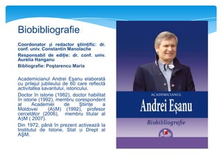 Biobibliografie
Coordonator și redactor ştiinţific: dr.
conf. univ. Constantin Manolache
Responsabil de ediţie: dr. conf. univ.
Aurelia Hanganu
Bibliografie: Poştarencu Maria

Academicianul Andrei Eşanu elaborată
cu prilejul jubileului de 60 care reflectă
activitatea savantului, istoricului.
Doctor în istorie (1982), doctor habilitat
în istorie (1992), membru corespondent
al
Academiei
de
Ştiinţe
a
Moldovei
(AȘM) (1992), profesor
cercetător (2006), membru titular al
AȘM ( 2007).
Din 1972, până în prezent activează la
Institutul de Istorie, Stat și Drept al
AŞM.

 