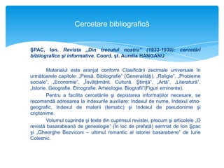 Cercetare bibliografică

ŞPAC, Ion. Revista „Din trecutul nostru” (1933-1939): cercetări
bibliografice şi informative. Coord. şt. Aurelia HANGANU

Materialul este aranjat conform Clasificării zecimale universale în
următoarele capitole: „Presă. Bibliografie” (Generalităţi), „Religie”, „Probleme
sociale”, „Economie”, „Învăţământ. Cultură. Ştiinţă”, „Artă”, „Literatură”,
„Istorie. Geografie. Etnografie. Arheologie. Biografii”(Figuri eminente).
Pentru a facilita cercetările şi depistarea informaţiilor necesare, se
recomandă adresarea la indexurile auxiliare: Indexul de nume, Indexul etnogeografic, Indexul de materii (tematic) şi Indexul de pseudonime şi
criptonime.
Volumul cuprinde şi texte din cuprinsul revistei, precum şi articolele „O
revistă basarabeană de genealogie” (În loc de prefaţă) semnat de Ion Şpac
şi „Gheorghe Bezviconi – ultimul romantic al istoriei basarabene” de Iurie
Colesnic.

 