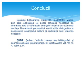 Concluzii
Lucrările bibliografice reprezintă, modalitatea viabilă
prin care societatea îşi poate satisface necesarul de
informaţie fără a contraveni cerinţelor impuse de economia
de timp. Din această perspectivă, contribuţiile bibliografice la
accelerarea progresului culturii şi civilizaţiei sunt imperios
necesare.
ŞUBĂ, Şerban. Valorile perene ale bibliografiei şi
cerinţele societăţii informaţionale. În: Buletin ABIR, vol. 10, nr.
4, 1999, p.14.

 