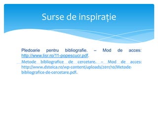 Surse de inspiraţie

Pledoarie pentru bibliografie. – Mod de acces:
http://www.lisr.ro/11-popescucr.pdf.
Metode bibliografice de cercetare. – Mod de acces:
http://www.dstoica.ro/wp-content/uploads/2011/10/Metodebibliografice-de-cercetare.pdf.

 