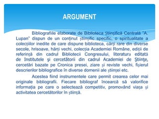 ARGUMENT
Bibliografiile elaborate de Biblioteca Științifică Centrală ”A.
Lupan” dispun de un conţinut științific specific, o spiritualitate a
colecțiilor inedite de care dispune biblioteca, cărți rare din diverse
secole, hrisoave, hărți vechi, colecția Academiei Române, ediții de
referință din cadrul Bibliotecii Congresului, literatura editată
de Institutele şi cercetătorii din cadrul Academiei de Ştiinţe,
cercetări bazate pe Cronica presei, ziare și reviste vechi, fișierul
descrierilor bibliografice în diverse domenii ale științei etc.
Acestea fiind instrumentele care permit crearea celor mai
originale bibliografii. Fiecare bibliograf încearcă să valorifice
informaţia pe care o selectează competitiv, promovând viața și
activitatea cercetătorilor în știință.

 