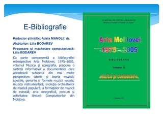 E-Bibliografie
Redactor ştiinţific: Adela MANOLII, dr.
Alcătuitor: Lilia BODAREV
Procesare şi machetare computerizată:
Lilia BODAREV
Ca parte componentă a bibliografiei
retrospective Arta Moldovei, 1975–2005,
volumul Muzica şi coregrafia, propune o
sinteză informativă a documentelor care
abordează subiectul din mai multe
perspective: istoria şi teoria muzicii;
speciile, genurile şi formele muzicii vocale;
muzica instrumentală; evoluţia orchestrelor
de muzică populară, a formaţiilor de muzică
de estradă; arta coregrafică, precum şi
activitatea Uniunii Compozitorilor din
Moldova.

 