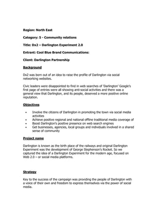 Region: North East
Category: 5 - Community relations
Title: Dx2 – Darlington Experiment 2.0
Entrant: Cool Blue Brand Communications:
Client: Darlington Partnership
Background
Dx2 was born out of an idea to raise the profile of Darlington via social
networking websites.
Civic leaders were disappointed to find in web searches of ‘Darlington’ Google’s
first page of entries were all showing anti-social activities and there was a
general view that Darlington, and its people, deserved a more positive online
reputation.
Objectives
• Involve the citizens of Darlington in promoting the town via social media
activities
• Achieve positive regional and national offline traditional media coverage of
• Boost Darlington’s positive presence on web search engines
• Get businesses, agencies, local groups and individuals involved in a shared
sense of community
Project name
Darlington is known as the birth place of the railways and original Darlington
Experiment was the development of George Stephenson’s Rocket. So we
captured the idea of a Darlington Experiment for the modern age, focused on
Web 2.0 – or social media platforms.
Strategy
Key to the success of the campaign was providing the people of Darlington with
a voice of their own and freedom to express themselves via the power of social
media.
 