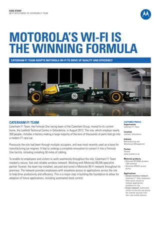 CASE STUDY
WI-FI DEPLOYMENT AT CATERHAM F1 TEAM

MOTOROLA’S WI-FI IS
THE WINNING FORMULA
CATERHAM F1 TEAM ADOPTS MOTOROLA WI-FI TO DRIVE UP QUALITY AND EFFICIENCY

CATERHAM F1 TEAM

Caterham F1 Team, the Formula One racing team of the Caterham Group, moved to its current
home, the Leafield Technical Centre in Oxfordshire, in August 2012. The site, which employs nearly
300 people, includes a factory making a large majority of the tens of thousands of parts that go into
a modern F1 race car.
Previously the site had been through multiple occupiers, and was most recently used as a base for
manufacturing car engines. It had to undergo a complete renovation to convert it into a Formula
One facility, including installing 50 miles of cabling.
To enable its employees and visitors to work seamlessly throughout the site, Caterham F1 Team
needed a secure, fast and reliable wireless network. Working with Motorola WLAN specialist
partner Toranet, the team has installed, secured and tuned a Motorola Wi-Fi network throughout its
premises. The network provides employees with anywhere access to applications across the site
to help drive productivity and efficiency. This is a major step in building the foundation to allow for
adoption of future applications, including automated stock control.

CUSTOMER PROFILE
Organisation
Caterham F1 Team
Location
Leafield, Oxfordshire
Industry
Manufacturing and
Warehouse Management
Partner
Toranet
www.toranet.co.uk
Motorola products
l	 Motorola RFS4000 wireless
LAN switches
l	 Motorola AP6532 access
points
Applications
l	 Closed wireless network:
Caterham F1 Team employees
have secure access to
network applications
anywhere on site.
l	 Guest network: Authorised
visitors to the site can access
the internet securely from
their own mobile devices.

 