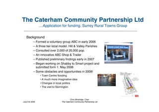 The Caterham Community Partnership Ltd
                ....Application for funding. Surrey Rural Towns Group


   Background
           – Formed a voluntary group ABC in early 2006
           – A three tier local model. Hill & Valley Parishes
           – Consulted over 2,000 of 20,000 pop.
           – An innovative ABC Shop & Trailer
           – Published preliminary ﬁndings early in 2007
           – Began working on Shabby to Smart project and
              submitted form 1. May 2008
           – Some obstacles and opportunities in 2008!
                • Town Centre ﬂooding
                • A much more imaginative idea
                • Changes in local politics
                • The visit to Storrington



                                          Chris Windridge. Chair
July21st 2009                    The Caterham Community Partnership Ltd
 