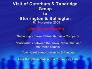 Visit of Caterham & Tandridge Group to Storrington & Sullington VISITORS INTERESTS 8th November 2008 Town Centre Improvements & Funding Idea & Implementation of a Community Hub Setting up a Town Partnership as a Company Relationships between the Town Partnership and the Parish Council 