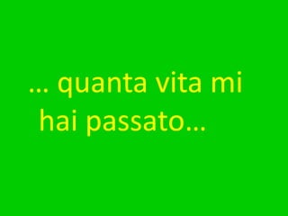 … quanta vita mi hai passato…