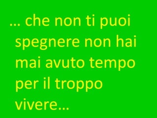 … che non ti puoi spegnere non hai mai avuto tempo per il troppo vivere…