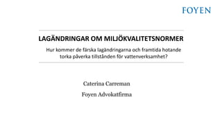 Caterina Carreman
Foyen Advokatfirma
LAGÄNDRINGAR OM MILJÖKVALITETSNORMER
Hur kommer de färska lagändringarna och framtida hotande
torka påverka tillstånden för vattenverksamhet?
 